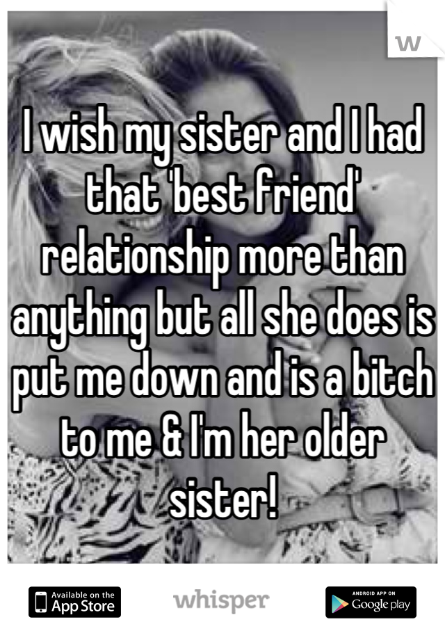 I wish my sister and I had that 'best friend' relationship more than anything but all she does is put me down and is a bitch to me & I'm her older sister!