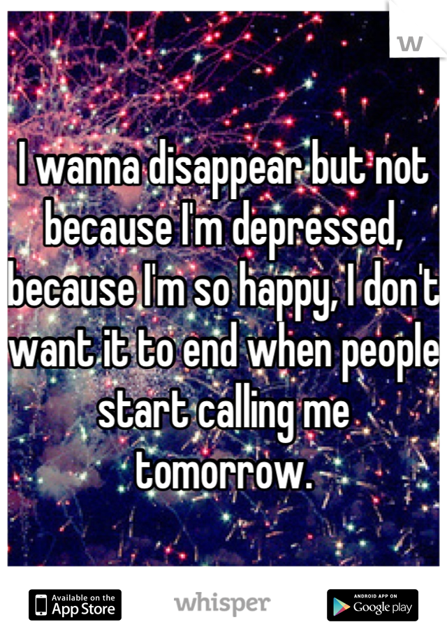 I wanna disappear but not because I'm depressed, because I'm so happy, I don't want it to end when people start calling me tomorrow.