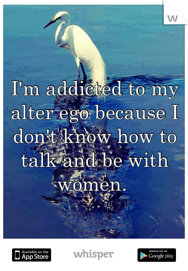 I'm addicted to my alter ego because I don't know how to talk and be with women. 