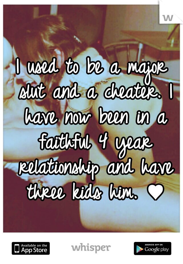 I used to be a major slut and a cheater.
I have now been in a faithful 4 year relationship and have three kids him. ♥