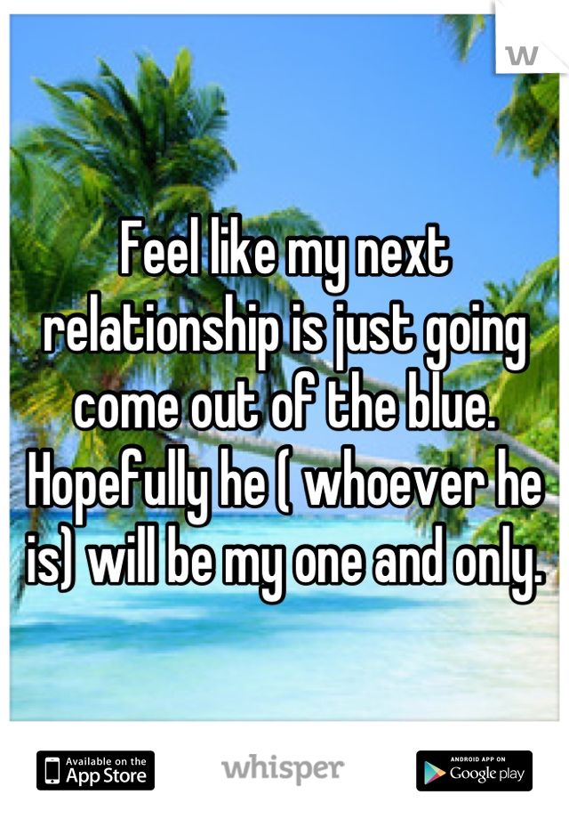 Feel like my next relationship is just going come out of the blue. Hopefully he ( whoever he is) will be my one and only.