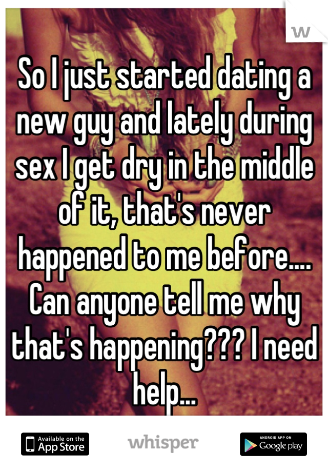 So I just started dating a new guy and lately during sex I get dry in the middle of it, that's never happened to me before.... Can anyone tell me why that's happening??? I need help...
