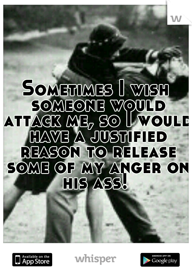 Sometimes I wish someone would attack me, so I would have a justified reason to release some of my anger on his ass! 