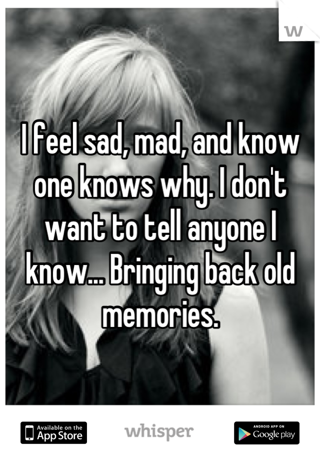I feel sad, mad, and know one knows why. I don't want to tell anyone I know... Bringing back old memories.