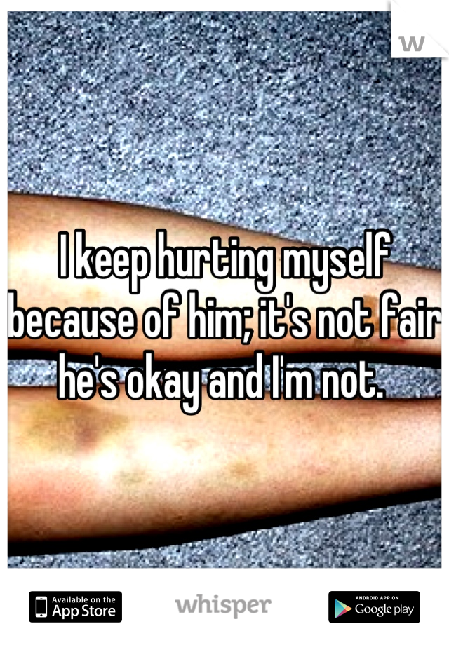I keep hurting myself because of him; it's not fair he's okay and I'm not. 