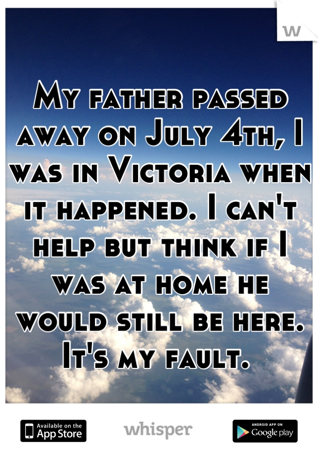 My father passed away on July 4th, I was in Victoria when it happened. I can't help but think if I was at home he would still be here. It's my fault. 