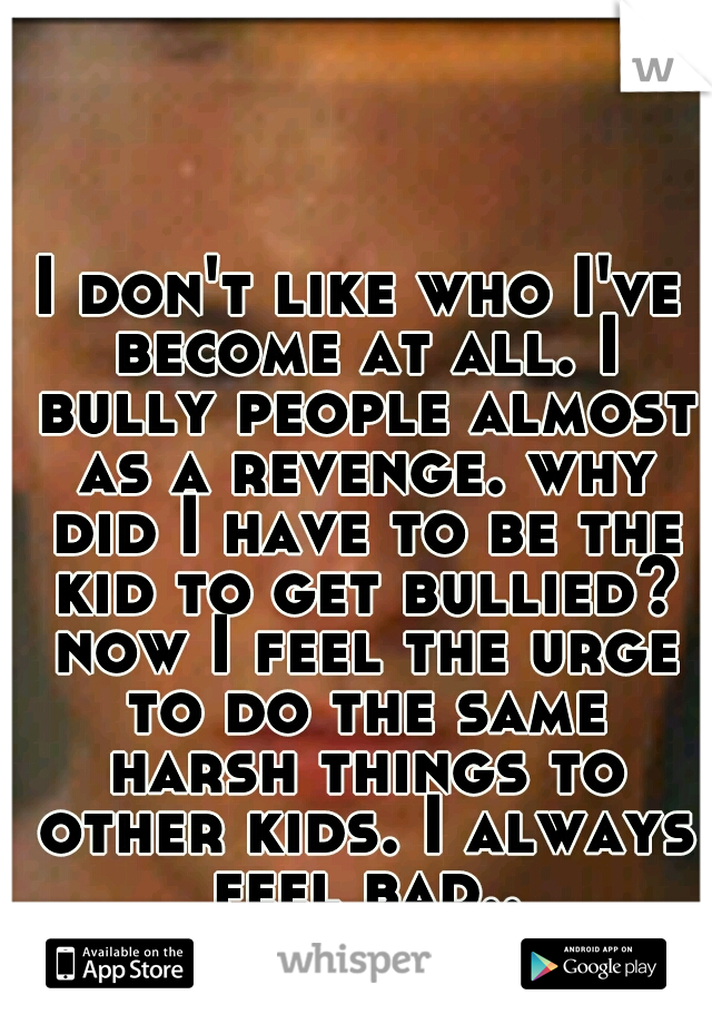 I don't like who I've become at all. I bully people almost as a revenge. why did I have to be the kid to get bullied? now I feel the urge to do the same harsh things to other kids. I always feel bad..