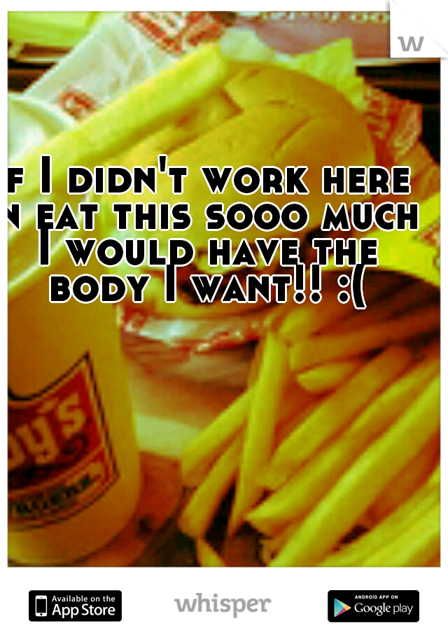 if I didn't work here n eat this sooo much I would have the body I want!! :(