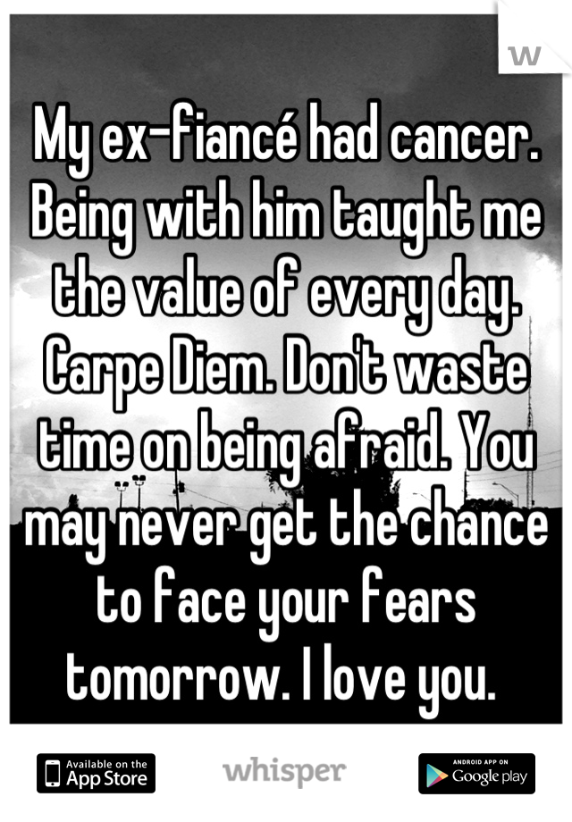 My ex-fiancé had cancer. Being with him taught me the value of every day. Carpe Diem. Don't waste time on being afraid. You may never get the chance to face your fears tomorrow. I love you. 