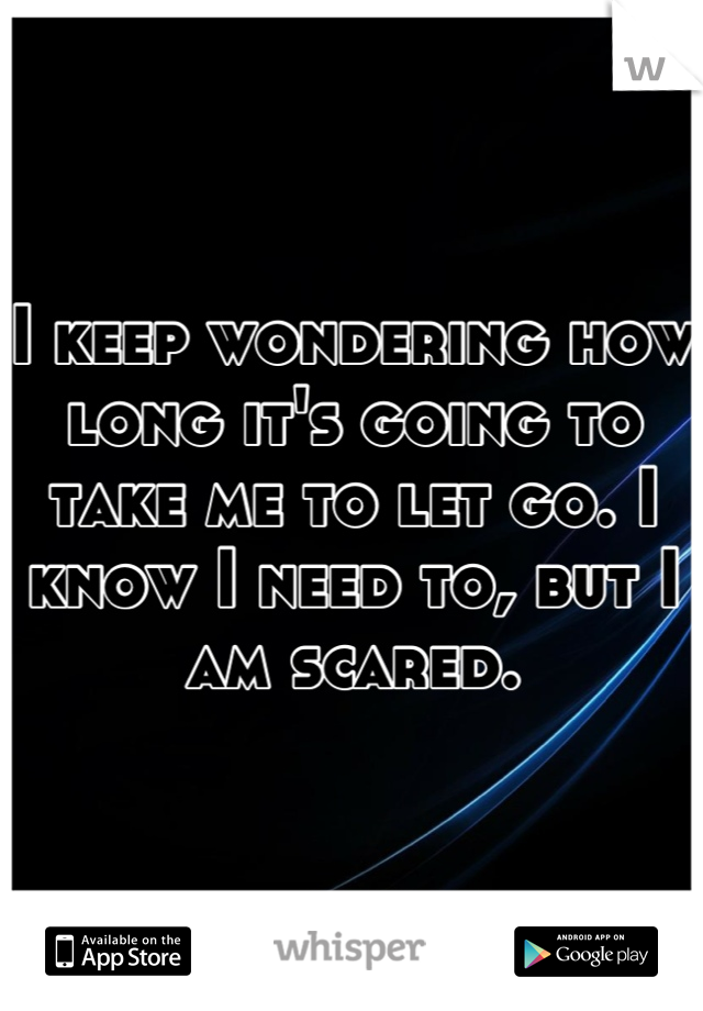 I keep wondering how long it's going to take me to let go. I know I need to, but I am scared.