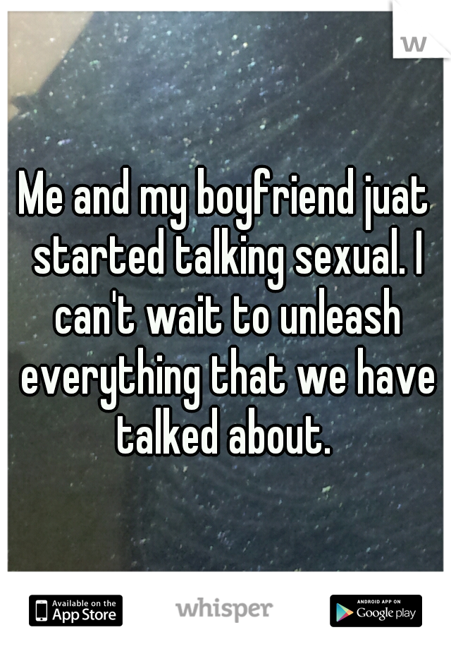 Me and my boyfriend juat started talking sexual. I can't wait to unleash everything that we have talked about. 