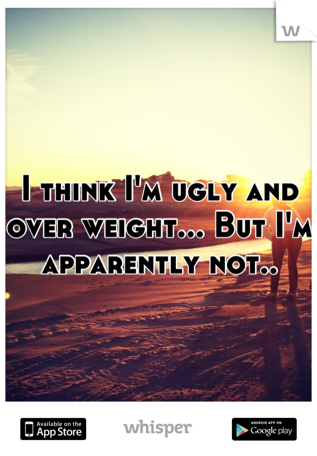 I think I'm ugly and over weight... But I'm apparently not..