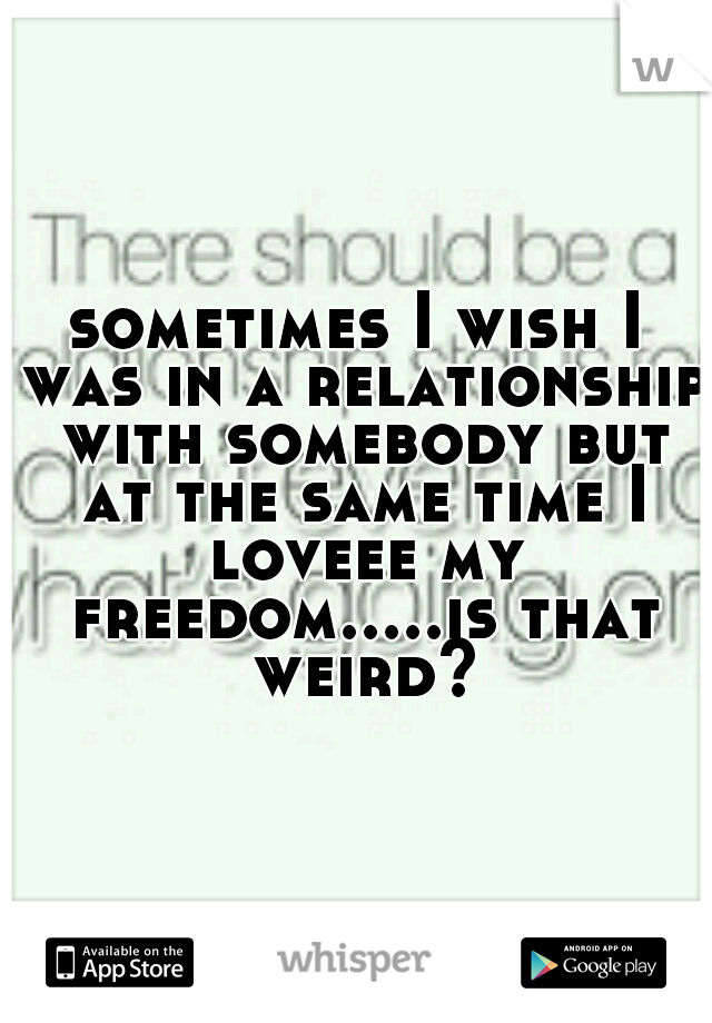 sometimes I wish I was in a relationship with somebody but at the same time I loveee my freedom.....is that weird?