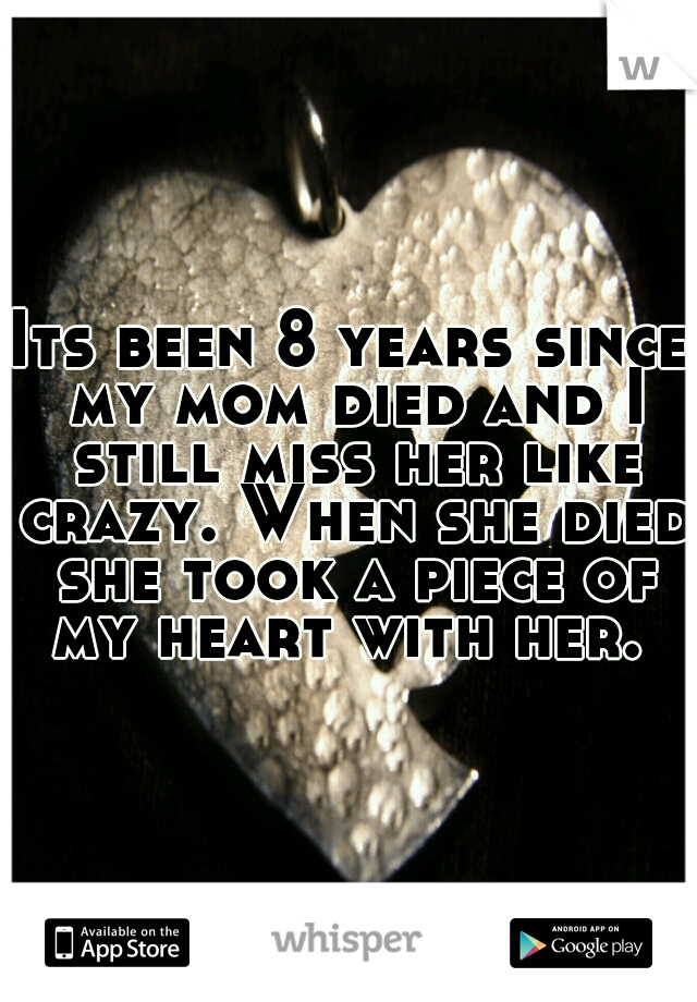 Its been 8 years since my mom died and I still miss her like crazy. When she died she took a piece of my heart with her. 
