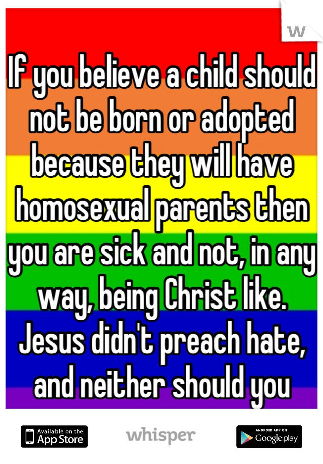 If you believe a child should not be born or adopted because they will have homosexual parents then you are sick and not, in any way, being Christ like. Jesus didn't preach hate, and neither should you