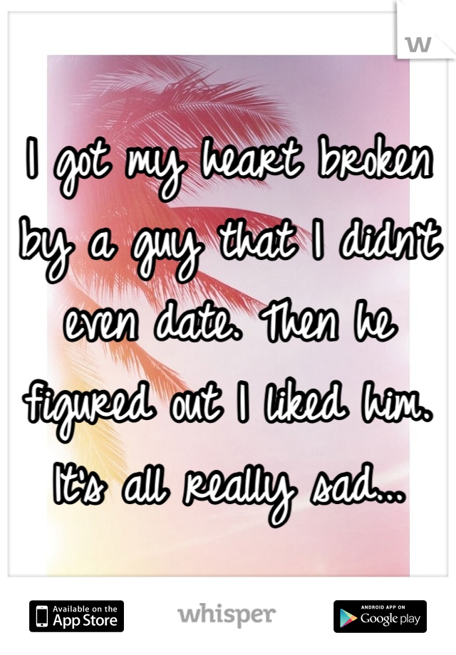 I got my heart broken by a guy that I didn't even date. Then he figured out I liked him. It's all really sad...