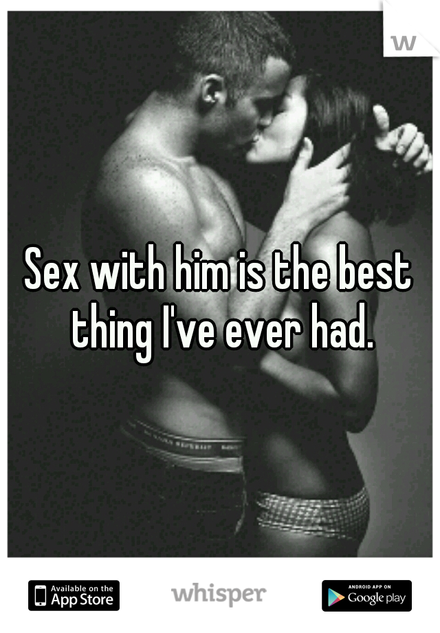 Sex with him is the best thing I've ever had.