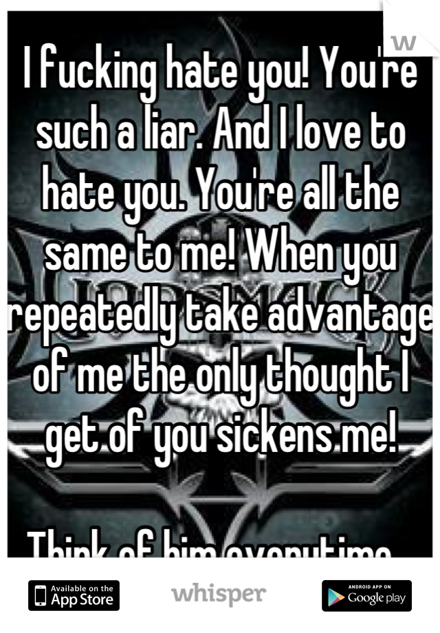 I fucking hate you! You're such a liar. And I love to hate you. You're all the same to me! When you repeatedly take advantage of me the only thought I get of you sickens me!

Think of him everytime...