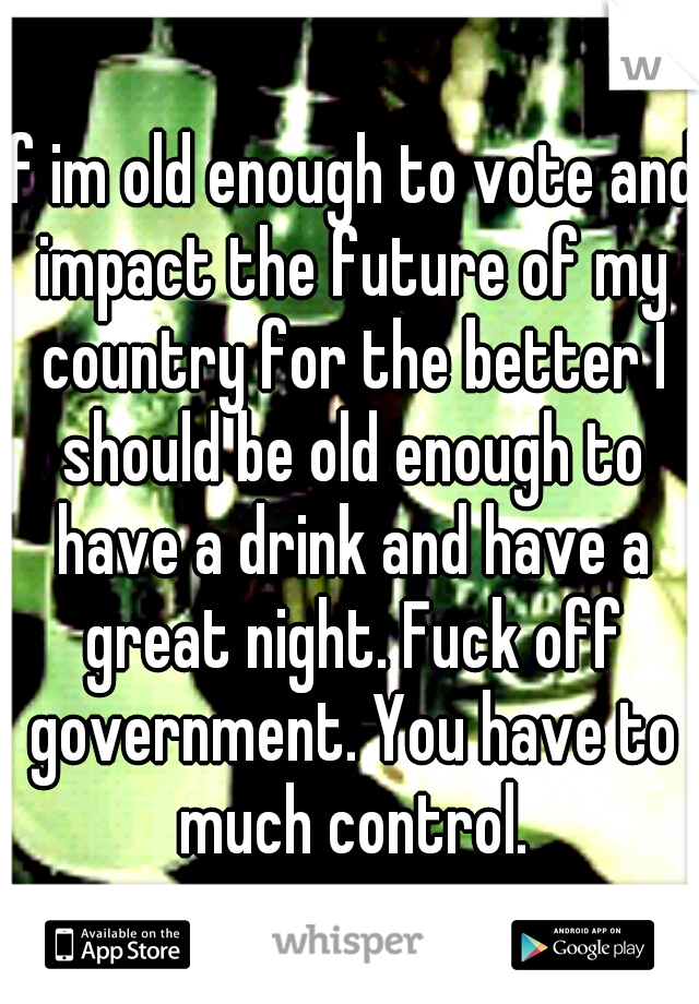 If im old enough to vote and impact the future of my country for the better I should be old enough to have a drink and have a great night. Fuck off government. You have to much control.