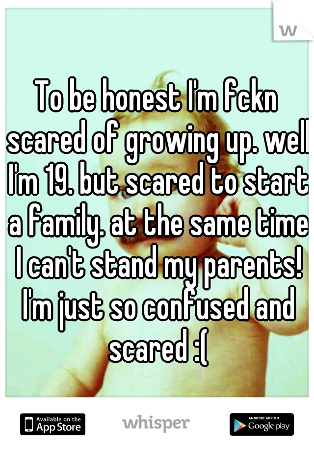 To be honest I'm fckn scared of growing up. well I'm 19. but scared to start a family. at the same time I can't stand my parents! I'm just so confused and scared :(