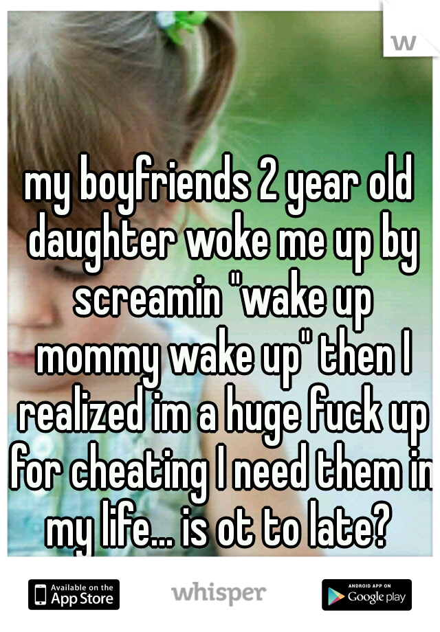 my boyfriends 2 year old daughter woke me up by screamin "wake up mommy wake up" then I realized im a huge fuck up for cheating I need them in my life... is ot to late? 