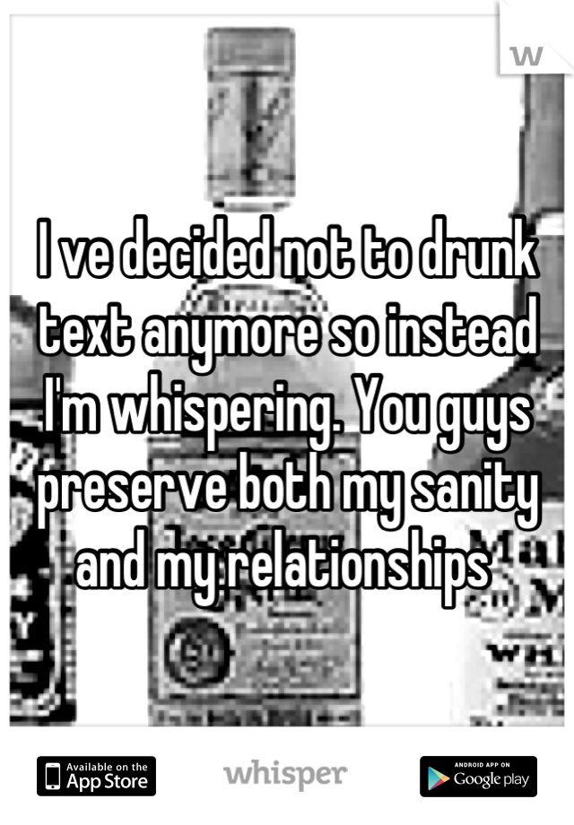 I ve decided not to drunk text anymore so instead I'm whispering. You guys preserve both my sanity and my relationships 