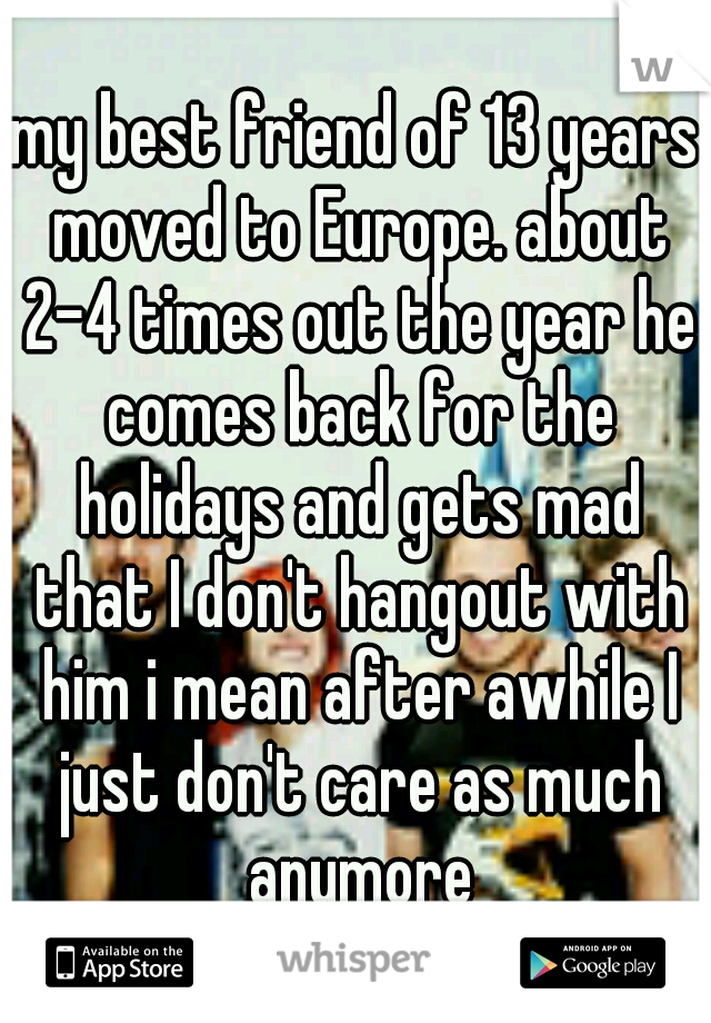my best friend of 13 years moved to Europe. about 2-4 times out the year he comes back for the holidays and gets mad that I don't hangout with him i mean after awhile I just don't care as much anymore