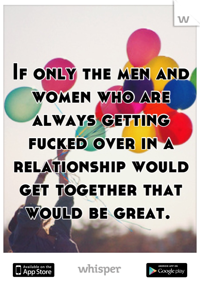 If only the men and women who are always getting fucked over in a relationship would get together that would be great. 