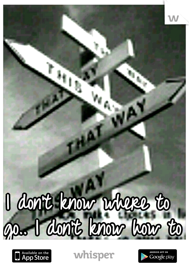 I don't know where to go..
I don't know how to leave..