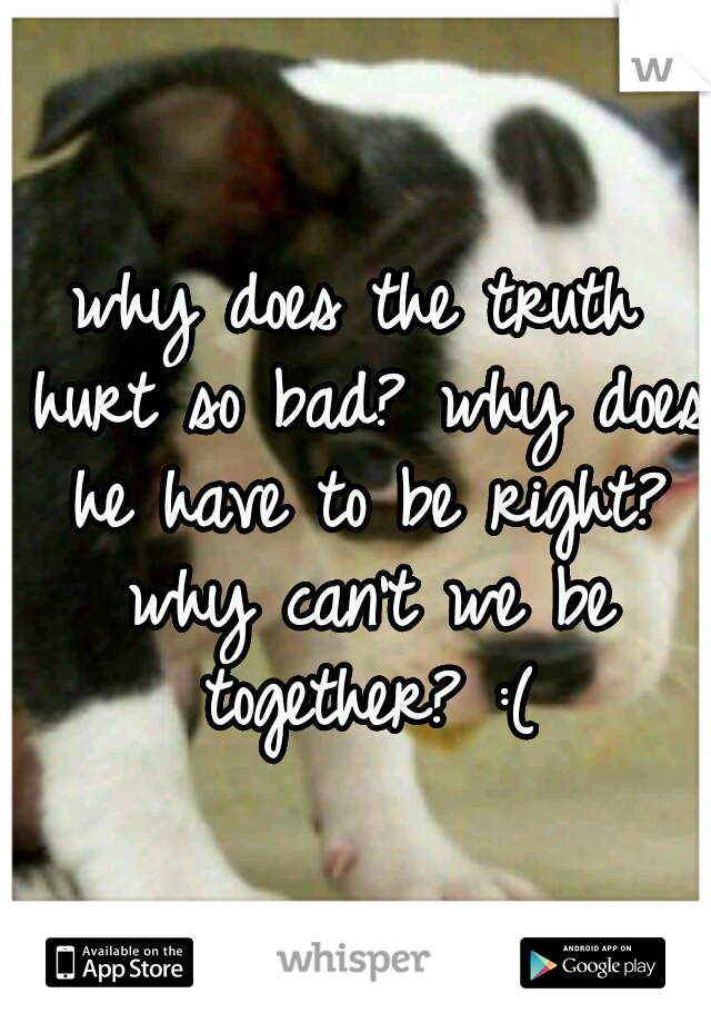 why does the truth hurt so bad? why does he have to be right? why can't we be together? :(