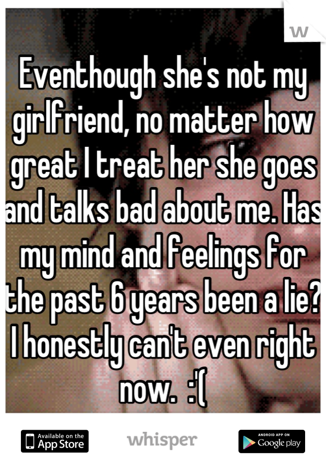 Eventhough she's not my girlfriend, no matter how great I treat her she goes and talks bad about me. Has my mind and feelings for the past 6 years been a lie? I honestly can't even right now.  :'(