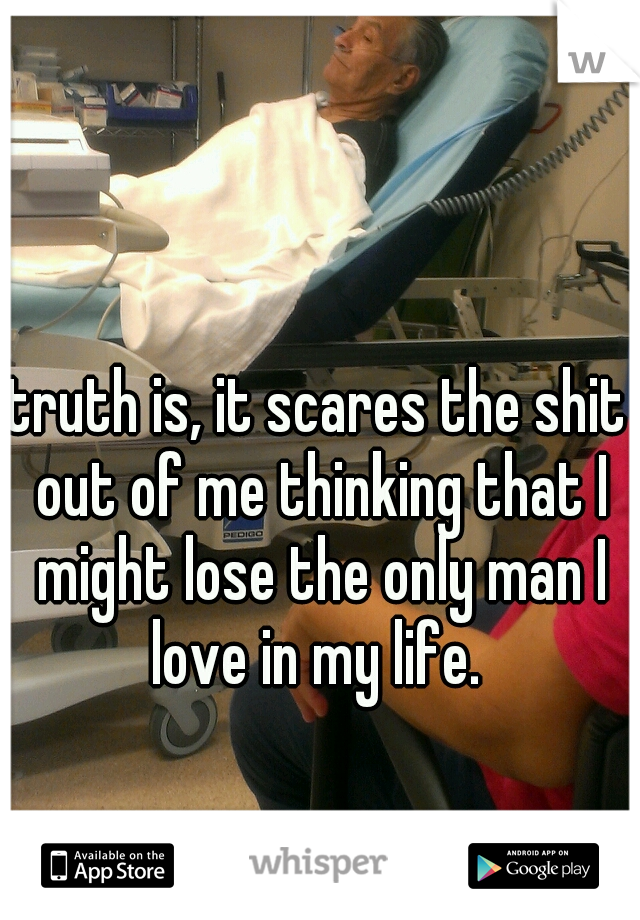 truth is, it scares the shit out of me thinking that I might lose the only man I love in my life. 