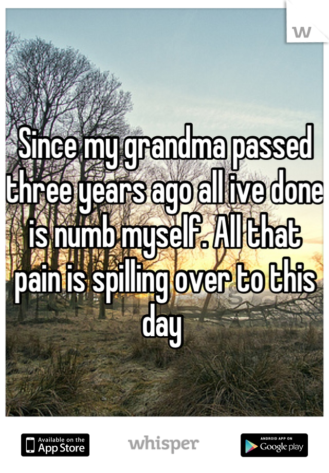 Since my grandma passed three years ago all ive done is numb myself. All that pain is spilling over to this day 