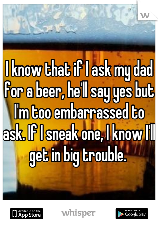 I know that if I ask my dad for a beer, he'll say yes but I'm too embarrassed to ask. If I sneak one, I know I'll get in big trouble. 