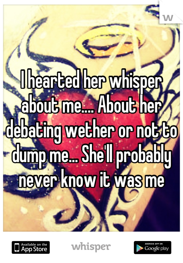I hearted her whisper about me.... About her debating wether or not to dump me... She'll probably never know it was me
