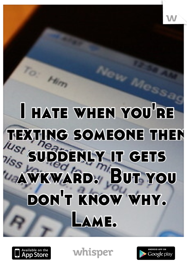 I hate when you're texting someone then suddenly it gets awkward.  But you don't know why. Lame. 