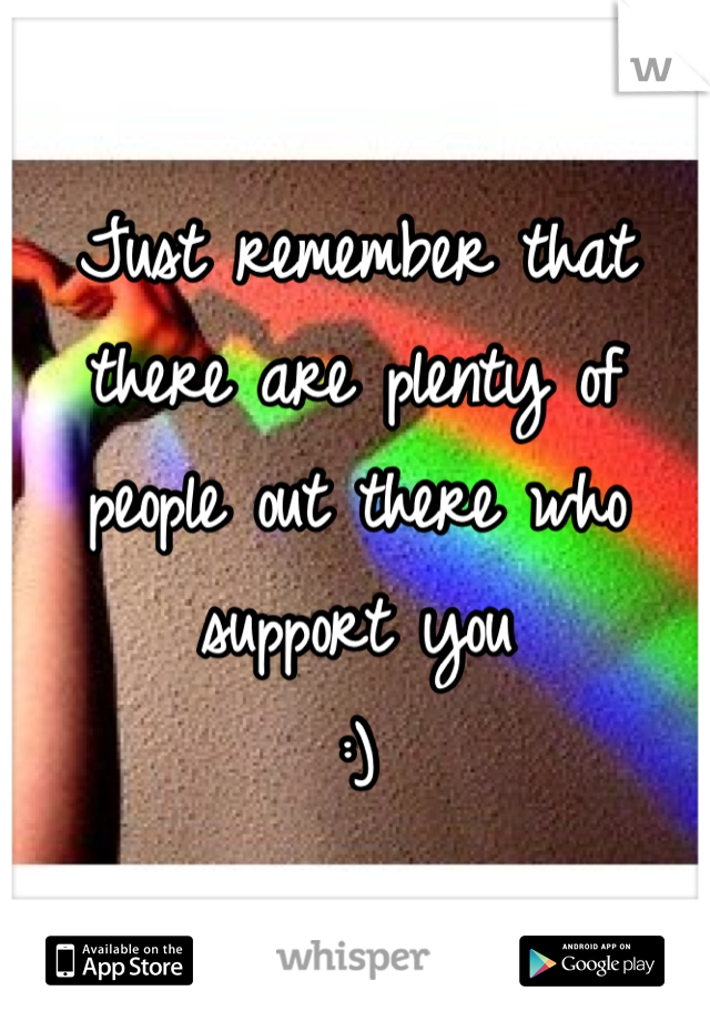 Just remember that there are plenty of people out there who support you
:)