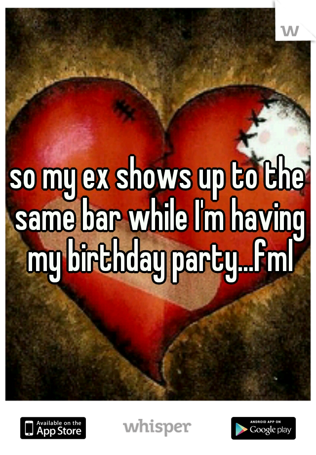so my ex shows up to the same bar while I'm having my birthday party...fml