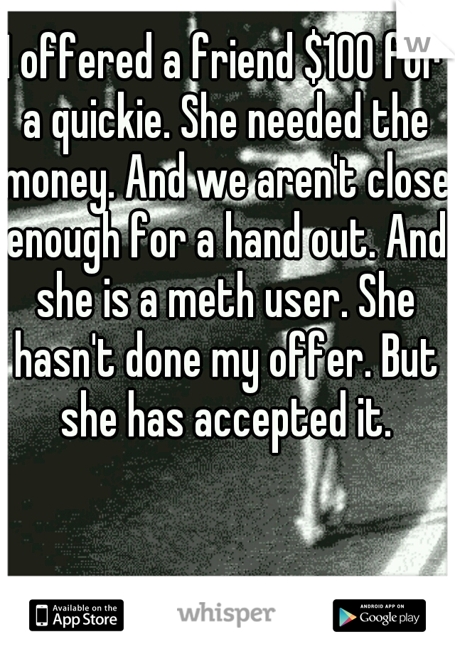 I offered a friend $100 for a quickie. She needed the money. And we aren't close enough for a hand out. And she is a meth user. She hasn't done my offer. But she has accepted it.