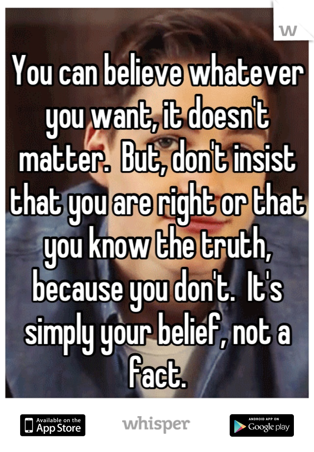 You can believe whatever you want, it doesn't matter.  But, don't insist that you are right or that you know the truth, because you don't.  It's simply your belief, not a fact.