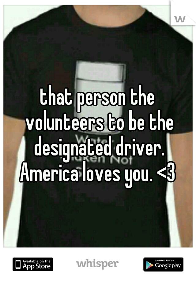 that person the volunteers to be the designated driver. America loves you. <3 
