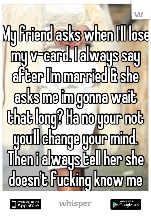 My friend asks when I'll lose my v-card. I always say after I'm married & she asks me im gonna wait that long? Ha no your not you'll change your mind. Then i always tell her she doesn't fucking know me