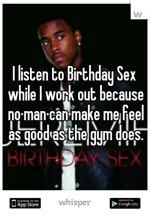 I listen to Birthday Sex while I work out because no man can make me feel as good as the gym does.