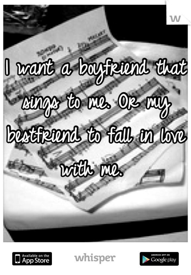 I want a boyfriend that sings to me. Or my bestfriend to fall in love with me. 