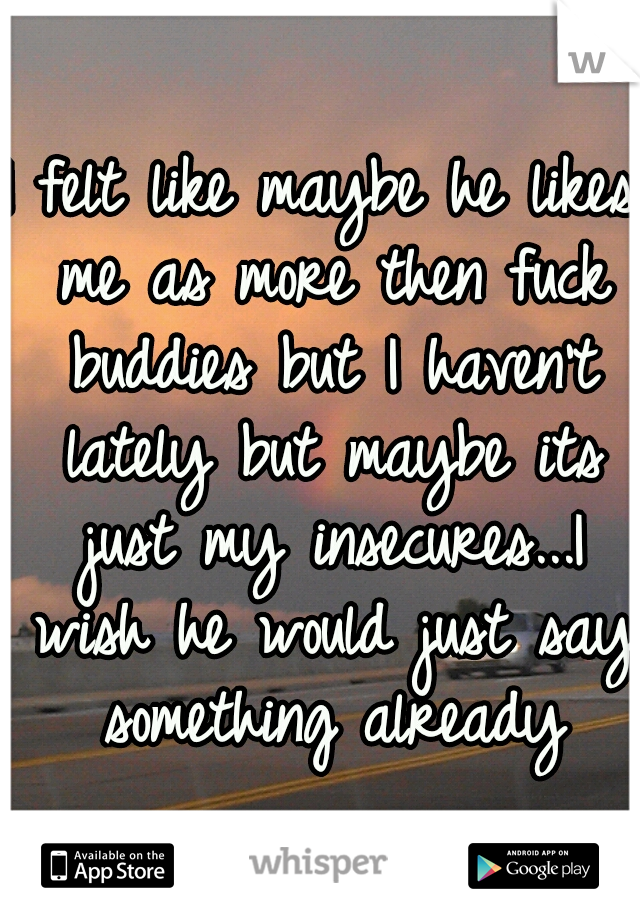 I felt like maybe he likes me as more then fuck buddies but I haven't lately but maybe its just my insecures...I wish he would just say something already