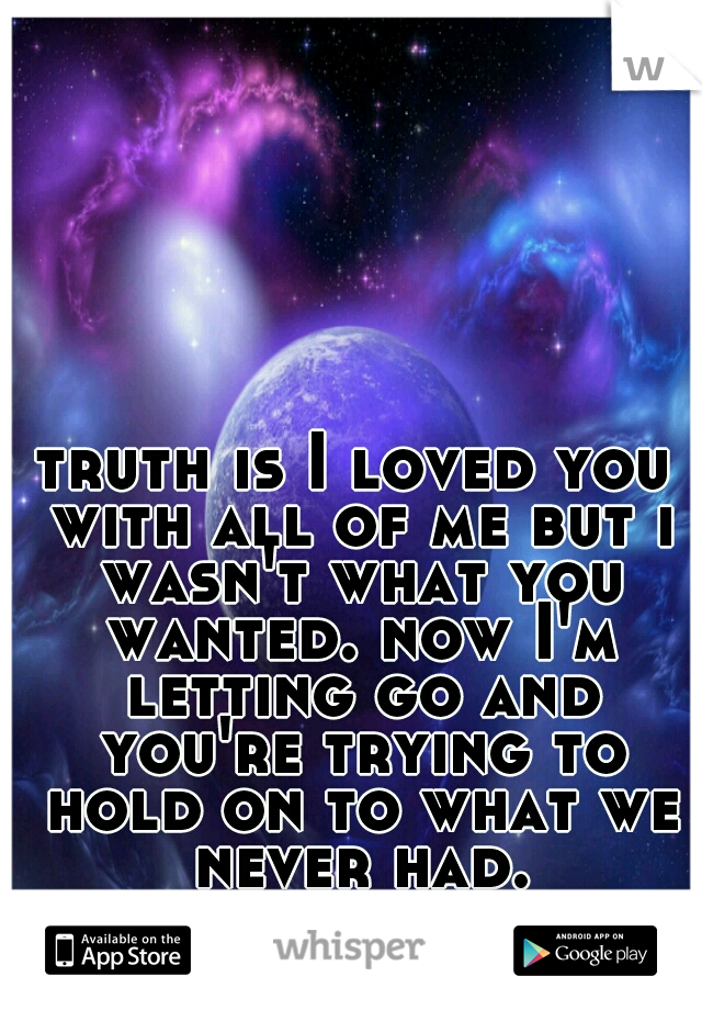 truth is I loved you with all of me but i wasn't what you wanted. now I'm letting go and you're trying to hold on to what we never had.