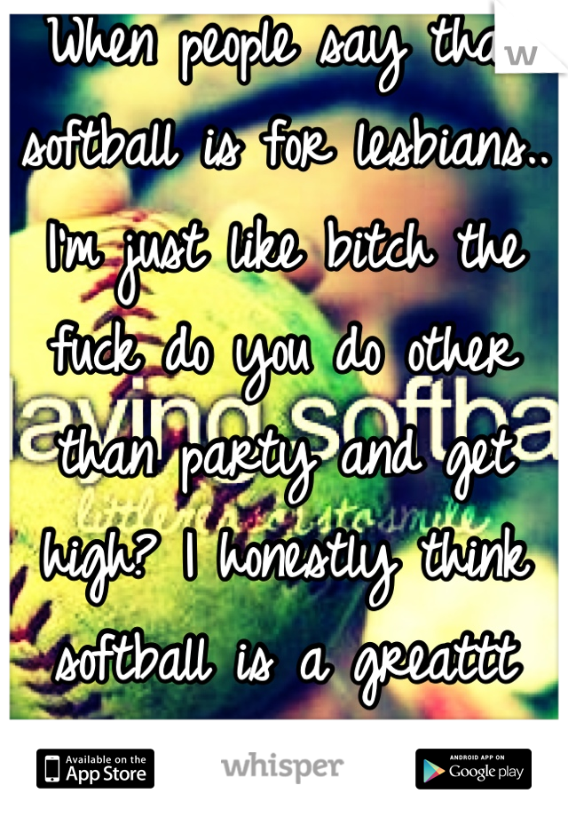 When people say that softball is for lesbians.. I'm just like bitch the fuck do you do other than party and get high? I honestly think softball is a greattt sport. I love it!! <3 