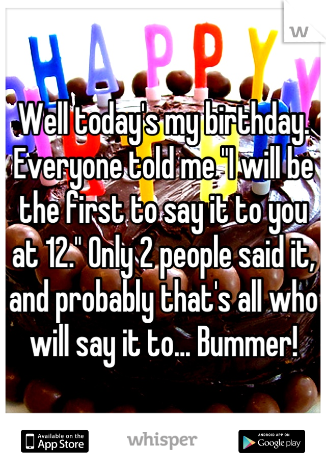 Well today's my birthday. Everyone told me "I will be the first to say it to you at 12." Only 2 people said it, and probably that's all who will say it to... Bummer!
