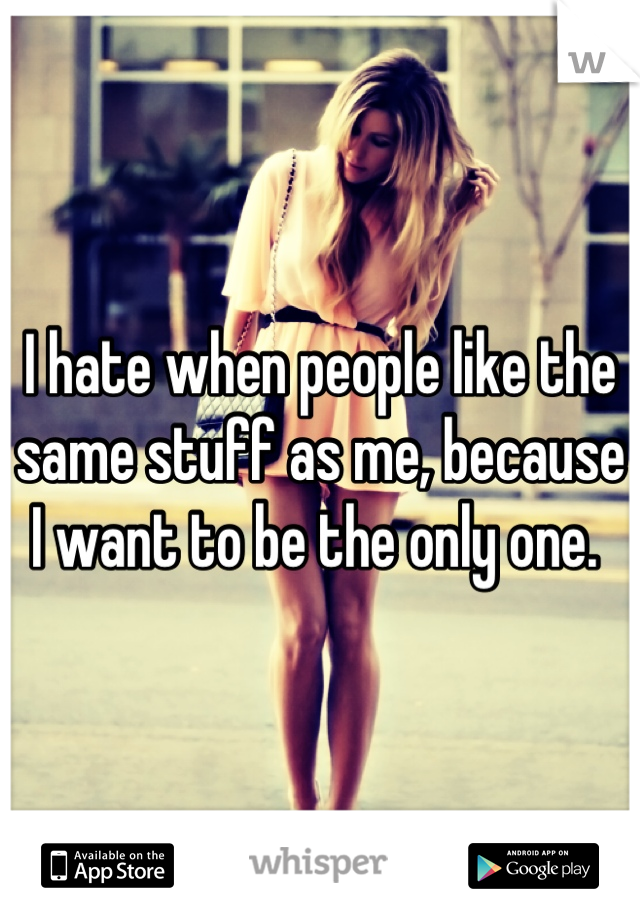 I hate when people like the same stuff as me, because I want to be the only one. 