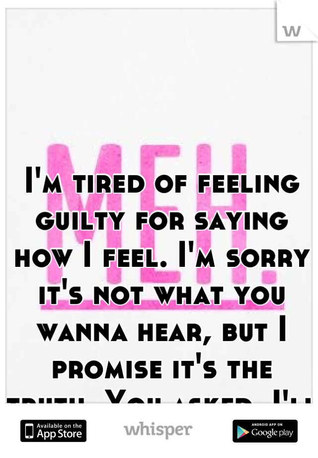 I'm tired of feeling guilty for saying how I feel. I'm sorry it's not what you wanna hear, but I promise it's the truth. You asked, I'll never lie to you.